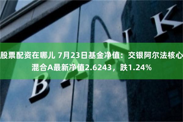 股票配资在哪儿 7月23日基金净值：交银阿尔法核心混合A最新净值2.6243，跌1.24%