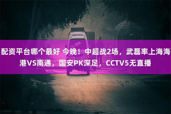 配资平台哪个最好 今晚！中超战2场，武磊率上海海港VS南通，国安PK深足，CCTV5无直播