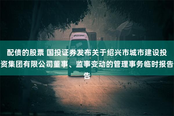 配债的股票 国投证券发布关于绍兴市城市建设投资集团有限公司董事、监事变动的管理事务临时报告