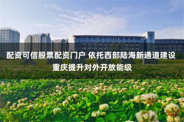 配资可信股票配资门户 依托西部陆海新通道建设 重庆提升对外开放能级