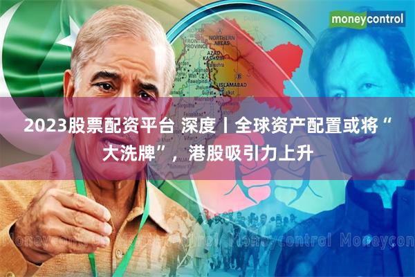 2023股票配资平台 深度丨全球资产配置或将“大洗牌”，港股吸引力上升