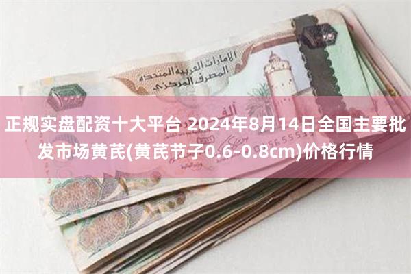 正规实盘配资十大平台 2024年8月14日全国主要批发市场黄芪(黄芪节子0.6-0.8cm)价格行情