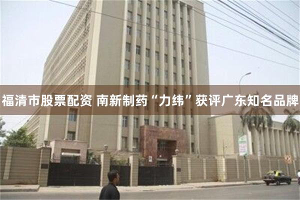 福清市股票配资 南新制药“力纬”获评广东知名品牌