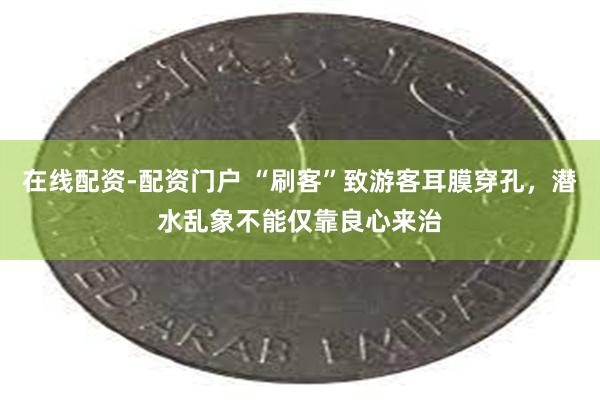 在线配资-配资门户 “刷客”致游客耳膜穿孔，潜水乱象不能仅靠良心来治