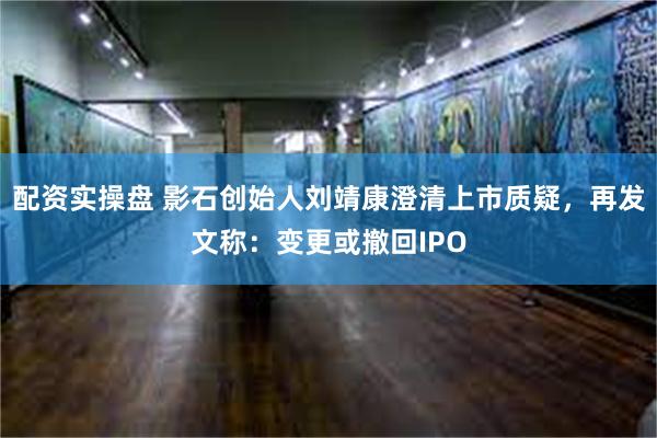 配资实操盘 影石创始人刘靖康澄清上市质疑，再发文称：变更或撤回IPO