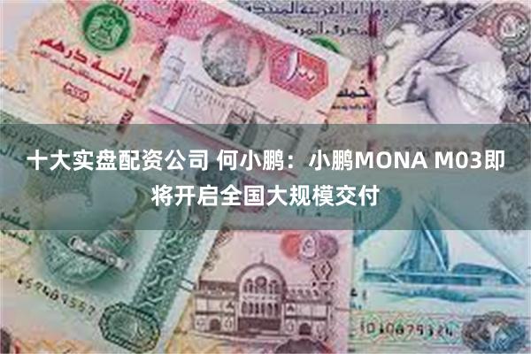 十大实盘配资公司 何小鹏：小鹏MONA M03即将开启全国大规模交付