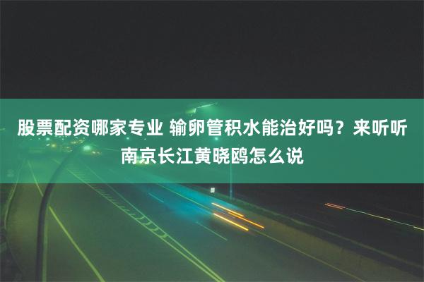 股票配资哪家专业 输卵管积水能治好吗？来听听南京长江黄晓鸥怎么说