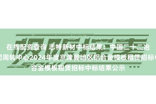 在线配资查询 志特新材中标结果：中国二十二冶集团有限公司周转中心2024年度京津冀地区铝合金模板租赁招标中标结果公示