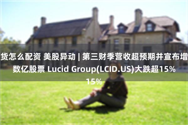 期货怎么配资 美股异动 | 第三财季营收超预期并宣布增发数亿股票 Lucid Group(LCID.US)大跌超15%